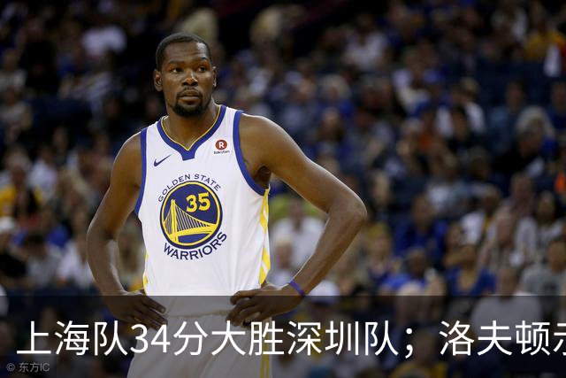 上海队34分大胜深圳队；洛夫顿示好广东队，想要重返CBA