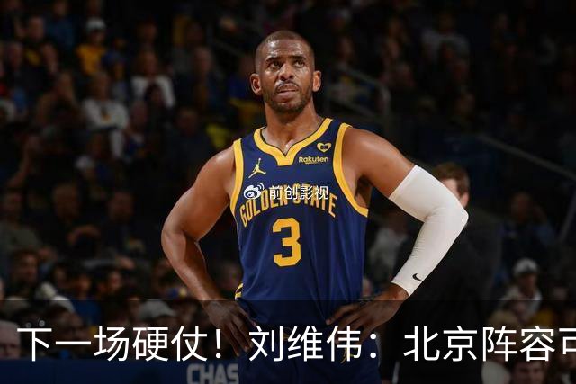 下一场硬仗！刘维伟：北京阵容可以说是国家队 但主场肯定全力争胜