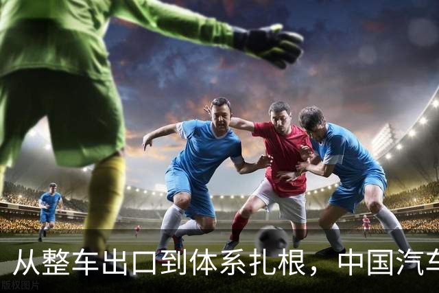 从整车出口到体系扎根，中国汽车出海的关键一跃