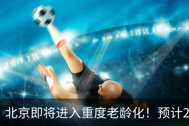 北京即将进入重度老龄化！预计2035年占比将超33%，家庭养老该怎么办？