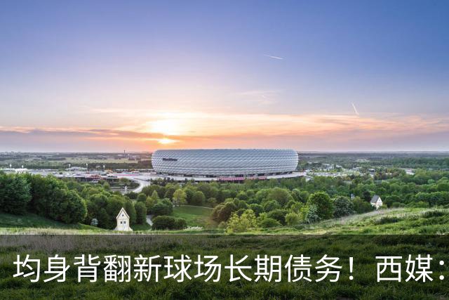 均身背翻新球场长期债务！西媒：巴萨2050年还清，皇马2053年还清