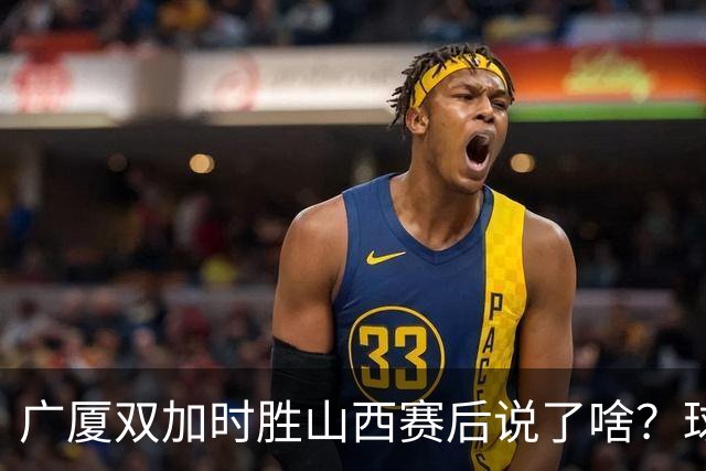 广厦双加时胜山西赛后说了啥？球员流失王博大谈不易，塔克点拼搏