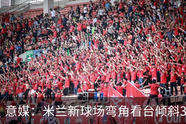 意媒：米兰新球场弯角看台倾斜37度，将建成真正的“球迷墙”