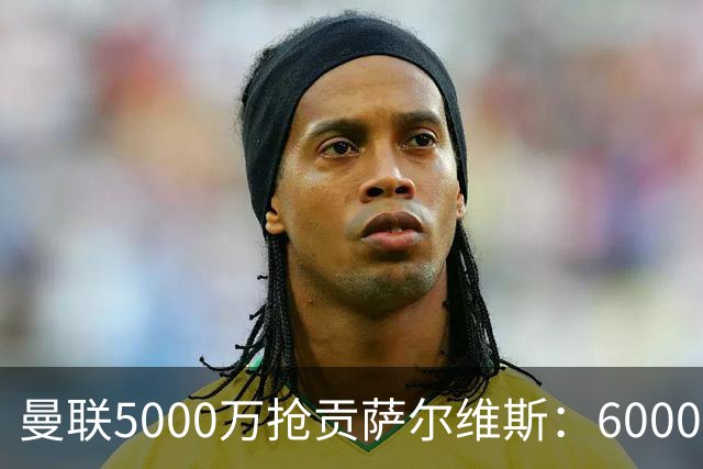 曼联5000万抢贡萨尔维斯：6000万解约金博弈与切尔西竞争