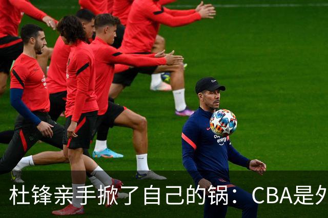 杜锋亲手掀了自己的锅：CBA是外援培训班，本土球员负责围观