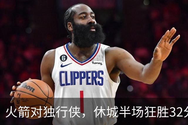 火箭对独行侠，休城半场狂胜32分！前场3巨头砍46分，伊森遭驱逐