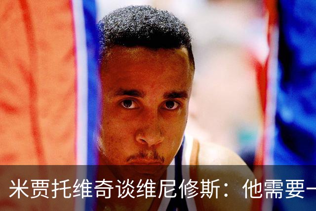 米贾托维奇谈维尼修斯：他需要一点时间，不要给他太大压力