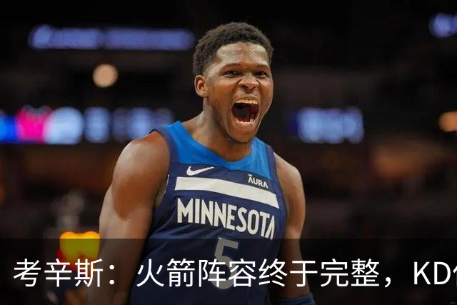 考辛斯：火箭阵容终于完整，KD依然出色亚当斯回归是巨大提升