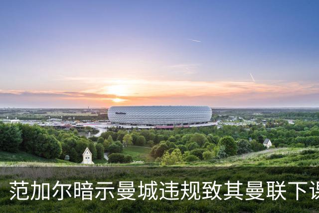 范加尔暗示曼城违规致其曼联下课：错失欧冠是当年被炒主因