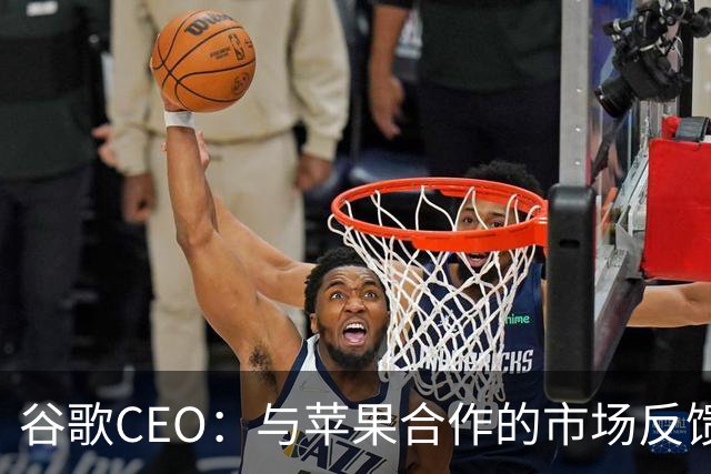 谷歌CEO：与苹果合作的市场反馈很好，愿意继续深化合作