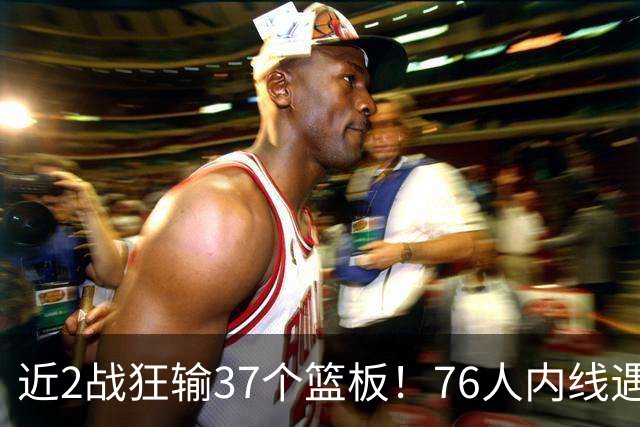 近2战狂输37个篮板！76人内线遇危机，詹姆斯打中锋不是长久之计