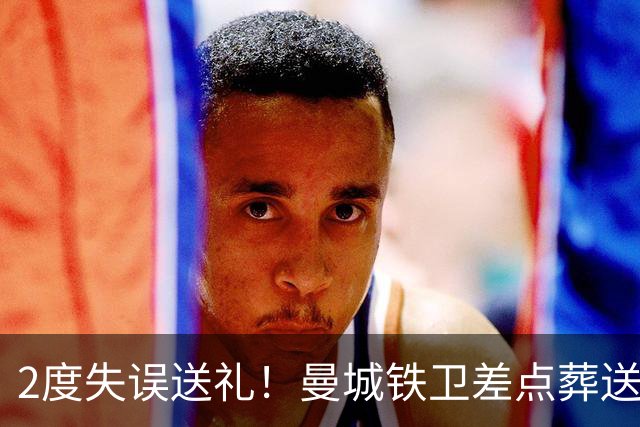 2度失误送礼！曼城铁卫差点葬送球队胜利 两月14场鏖战累坏了