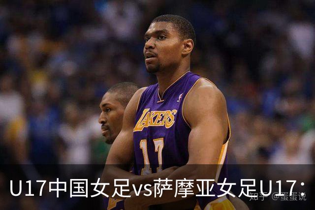 U17中国女足vs萨摩亚女足U17：徐晓棠、徐悦、方珍珠首发